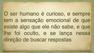 O ser humano é curioso, e sempre
tem a sensação emocional de que
existe algo que ele não sabe, e que
lhe foi oculto, e se lança nessa
direção de buscar respostas

 