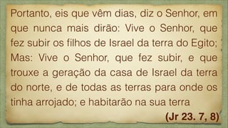 Portanto, eis que vêm dias, diz o Senhor, em
que nunca mais dirão: Vive o Senhor, que
fez subir os ﬁlhos de Israel da terra do Egito;
Mas: Vive o Senhor, que fez subir, e que
trouxe a geração da casa de Israel da terra
do norte, e de todas as terras para onde os
tinha arrojado; e habitarão na sua terra
(Jr 23. 7, 8)

 