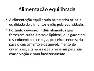 Alimentação equilibrada A alimentação equilibrada caracteriza-se pela qualidade de alimentos e não pela quantidade. Portanto devemos incluir alimentos que forneçam carboidratos e lipídeos, que garantem o suprimento de energia, proteínas necessárias para o crescimento e desenvolvimento do organismo, vitaminas e sais minerais para sua conservação e bom funcionamento. 