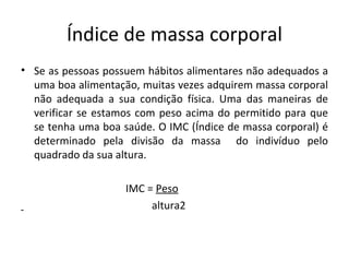 Índice de massa corporal Se as pessoas possuem hábitos alimentares não adequados a uma boa alimentação, muitas vezes adquirem massa corporal não adequada a sua condição física. Uma das maneiras de verificar se estamos com peso acima do permitido para que se tenha uma boa saúde. O IMC (Índice de massa corporal) é determinado pela divisão da massa  do indivíduo pelo quadrado da sua altura. IMC =  Peso altura2 