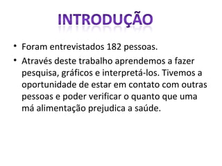 Foram entrevistados 182 pessoas. Através deste trabalho aprendemos a fazer pesquisa, gráficos e interpretá-los. Tivemos a oportunidade de estar em contato com outras pessoas e poder verificar o quanto que uma má alimentação prejudica a saúde. 
