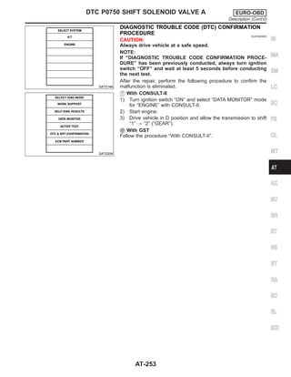 SAT014K
SAT020K
DIAGNOSTIC TROUBLE CODE (DTC) CONFIRMATION
PROCEDURE NJAT0303S03
CAUTION:
Always drive vehicle at a safe speed.
NOTE:
If “DIAGNOSTIC TROUBLE CODE CONFIRMATION PROCE-
DURE” has been previously conducted, always turn ignition
switch “OFF” and wait at least 5 seconds before conducting
the next test.
After the repair, perform the following procedure to confirm the
malfunction is eliminated.
With CONSULT-II
1) Turn ignition switch “ON” and select “DATA MONITOR” mode
for “ENGINE” with CONSULT-II.
2) Start engine.
3) Drive vehicle in D position and allow the transmission to shift
“1” , “2” (“GEAR”).
With GST
Follow the procedure “With CONSULT-II”.
GI
MA
EM
LC
EC
FE
CL
MT
AX
SU
BR
ST
RS
BT
HA
SC
EL
IDX
DTC P0750 SHIFT SOLENOID VALVE A EURO-OBD
Description (Cont’d)
AT-253
 