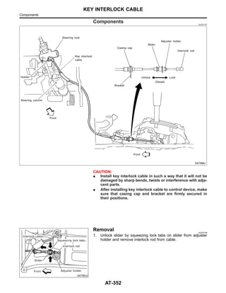 Components NJAT0107
SAT996J
CAUTION:
I Install key interlock cable in such a way that it will not be
damaged by sharp bends, twists or interference with adja-
cent parts.
I After installing key interlock cable to control device, make
sure that casing cap and bracket are firmly secured in
their positions.
SAT853J
Removal NJAT0108
1. Unlock slider by squeezing lock tabs on slider from adjuster
holder and remove interlock rod from cable.
KEY INTERLOCK CABLE
Components
AT-352
 