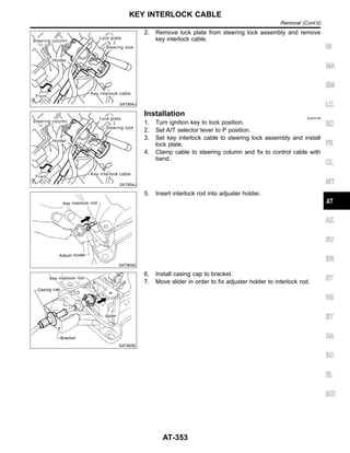 SAT854J
2. Remove lock plate from steering lock assembly and remove
key interlock cable.
SAT854J
Installation NJAT0109
1. Turn ignition key to lock position.
2. Set A/T selector lever to P position.
3. Set key interlock cable to steering lock assembly and install
lock plate.
4. Clamp cable to steering column and fix to control cable with
band.
SAT804E
5. Insert interlock rod into adjuster holder.
SAT805E
6. Install casing cap to bracket.
7. Move slider in order to fix adjuster holder to interlock rod.
GI
MA
EM
LC
EC
FE
CL
MT
AX
SU
BR
ST
RS
BT
HA
SC
EL
IDX
KEY INTERLOCK CABLE
Removal (Cont’d)
AT-353
 