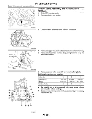 SAT992C
Control Valve Assembly and Accumulators NJAT0110
REMOVAL NJAT0110S01
1. Drain ATF from transaxle.
2. Remove oil pan and gasket.
SAT064K
3. Disconnect A/T solenoid valve harness connector.
AAT265A
4. Remove stopper ring from A/T solenoid harness terminal body.
5. Remove A/T solenoid harness by pushing terminal body into
transmission case.
AAT260A
6. Remove control valve assembly by removing fixing bolts.
Bolt length, number and location:
Bolt symbol A B C
Bolt length “” 40.0 mm
(1.575 in)
33.0 mm
(1.299 in)
43.5 mm
(1.713 in)
Number of bolts 5 6 2
I Be careful not to drop manual valve and servo release
accumulator return springs.
7. Disassemble and inspect control valve assembly if necessary.
Refer to AT-369.
ON-VEHICLE SERVICE
Control Valve Assembly and Accumulators
AT-354
 
