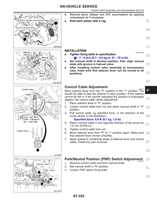 SAT935J
8. Remove servo release and N-D accumulators by applying
compressed air if necessary.
I Hold each piston with a rag.
SAT497H
INSTALLATION NJAT0110S02
I Tighten fixing bolts to specification.
: 7 - 9 N·m (0.7 - 0.9 kg-m, 61 - 78 in-lb)
I Set manual shaft in Neutral position, then align manual
plate with groove in manual valve.
I After installing control valve assembly to transmission
case, make sure that selector lever can be moved to all
positions.
AAT980
Control Cable Adjustment NJAT0111
Move selector lever from the “P” position to the “1” position. You
should be able to feel the detents in each position. If the detents
cannot be felt or if the pointer indicating the position is improperly
aligned, the control cable needs adjustment.
1. Place selector lever in “P” position.
2. Loosen control cable lock nut and place manual shaft in “P”
position.
3. Pull control cable, by specified force, in the direction of the
arrow shown in the illustration.
Specified force: 6.9 N (0.7 kg, 1.5 lb)
4. Return control cable in the opposite direction of the arrow for
1.0 mm (0.039 in).
5. Tighten control cable lock nut.
6. Move selector lever from “P” to “1” position again. Make sure
that selector lever moves smoothly.
7. Apply grease to contacting areas of selector lever and control
cable. Install any part removed.
SAT479J
Park/Neutral Position (PNP) Switch Adjustment
NJAT0112
1. Remove control cable end from manual shaft.
2. Set manual shaft in “N” position.
3. Loosen PNP switch fixing bolts.
GI
MA
EM
LC
EC
FE
CL
MT
AX
SU
BR
ST
RS
BT
HA
SC
EL
IDX
ON-VEHICLE SERVICE
Control Valve Assembly and Accumulators (Cont’d)
AT-355
 