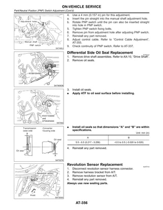 SAT480J
4. Use a 4 mm (0.157 in) pin for this adjustment.
a. Insert the pin straight into the manual shaft adjustment hole.
b. Rotate PNP switch until the pin can also be inserted straight
into hole in PNP switch.
5. Tighten PNP switch fixing bolts.
6. Remove pin from adjustment hole after adjusting PNP switch.
7. Reinstall any part removed.
8. Adjust control cable. Refer to “Control Cable Adjustment”,
AT-355.
9. Check continuity of PNP switch. Refer to AT-337.
SAT905DB
Differential Side Oil Seal Replacement NJAT0113
1. Remove drive shaft assemblies. Refer to AX-10, “Drive Shaft”.
2. Remove oil seals.
XAT002
3. Install oil seals.
I Apply ATF to oil seal surface before installing.
SAT027K
I Install oil seals so that dimensions “A” and “B” are within
specifications.
Unit: mm (in)
A B
5.5 - 6.5 (0.217 - 0.256) −0.5 to 0.5 (−0.020 to 0.020)
4. Reinstall any part removed.
SAT303G
Revolution Sensor Replacement NJAT0114
1. Disconnect revolution sensor harness connector.
2. Remove harness bracket from A/T.
3. Remove revolution sensor from A/T.
4. Reinstall any part removed.
Always use new sealing parts.
ON-VEHICLE SERVICE
Park/Neutral Position (PNP) Switch Adjustment (Cont’d)
AT-356
 