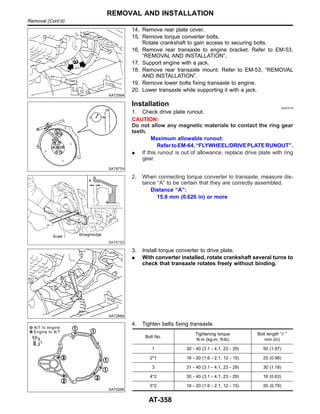 AAT259A
14. Remove rear plate cover.
15. Remove torque converter bolts.
Rotate crankshaft to gain access to securing bolts.
16. Remove rear transaxle to engine bracket. Refer to EM-53,
“REMOVAL AND INSTALLATION”.
17. Support engine with a jack.
18. Remove rear transaxle mount. Refer to EM-53, “REMOVAL
AND INSTALLATION”.
19. Remove lower bolts fixing transaxle to engine.
20. Lower transaxle while supporting it with a jack.
SAT977H
Installation NJAT0116
1. Check drive plate runout.
CAUTION:
Do not allow any magnetic materials to contact the ring gear
teeth.
Maximum allowable runout:
RefertoEM-64,“FLYWHEEL/DRIVEPLATERUNOUT”.
I If this runout is out of allowance, replace drive plate with ring
gear.
SAT573D
2. When connecting torque converter to transaxle, measure dis-
tance “A” to be certain that they are correctly assembled.
Distance “A”:
15.9 mm (0.626 in) or more
AAT266A
3. Install torque converter to drive plate.
I With converter installed, rotate crankshaft several turns to
check that transaxle rotates freely without binding.
SAT029K
4. Tighten belts fixing transaxle.
Bolt No.
Tightening torque
N·m (kg-m, ft-lb)
Bolt length “ ”
mm (in)
1 30 - 40 (3.1 - 4.1, 23 - 29) 50 (1.97)
2*1 16 - 20 (1.6 - 2.1, 12 - 15) 25 (0.98)
3 31 - 40 (3.1 - 4.1, 23 - 29) 30 (1.18)
4*2 30 - 40 (3.1 - 4.1, 23 - 29) 16 (0.63)
5*2 16 - 20 (1.6 - 2.1, 12 - 15) 20 (0.79)
REMOVAL AND INSTALLATION
Removal (Cont’d)
AT-358
 