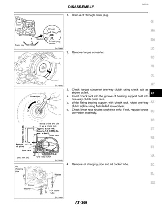 NJAT0120
SAT049K
1. Drain ATF through drain plug.
SAT008D
2. Remove torque converter.
SAT009D
3. Check torque converter one-way clutch using check tool as
shown at left.
a. Insert check tool into the groove of bearing support built into
one-way clutch outer race.
b. While fixing bearing support with check tool, rotate one-way
clutch spline using flat-bladed screwdriver.
c. Check inner race rotates clockwise only. If not, replace torque
converter assembly.
SAT586H
4. Remove oil charging pipe and oil cooler tube.
GI
MA
EM
LC
EC
FE
CL
MT
AX
SU
BR
ST
RS
BT
HA
SC
EL
IDX
DISASSEMBLY
AT-369
 
