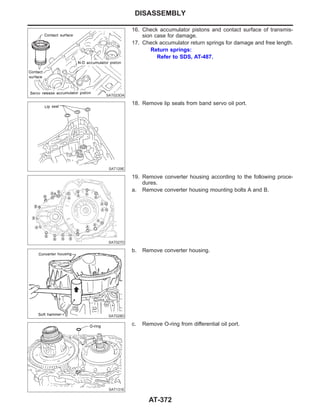 SAT023DA
16. Check accumulator pistons and contact surface of transmis-
sion case for damage.
17. Check accumulator return springs for damage and free length.
Return springs:
Refer to SDS, AT-487.
SAT129E
18. Remove lip seals from band servo oil port.
SAT027D
19. Remove converter housing according to the following proce-
dures.
a. Remove converter housing mounting bolts A and B.
SAT028D
b. Remove converter housing.
SAT131E
c. Remove O-ring from differential oil port.
DISASSEMBLY
AT-372
 