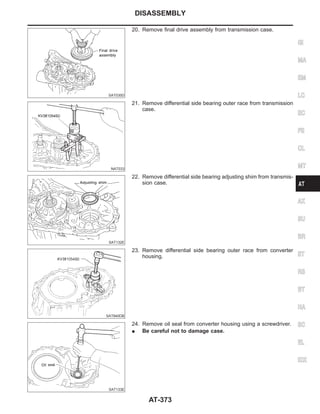 SAT030D
20. Remove final drive assembly from transmission case.
NAT033
21. Remove differential side bearing outer race from transmission
case.
SAT132E
22. Remove differential side bearing adjusting shim from transmis-
sion case.
SAT840DB
23. Remove differential side bearing outer race from converter
housing.
SAT133E
24. Remove oil seal from converter housing using a screwdriver.
I Be careful not to damage case.
GI
MA
EM
LC
EC
FE
CL
MT
AX
SU
BR
ST
RS
BT
HA
SC
EL
IDX
DISASSEMBLY
AT-373
 