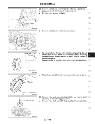 SAT037DA
28. Remove brake band according to the following procedures.
a. Loosen lock nut, then back off anchor end pin.
I Do not reuse anchor end pin.
SAT038D
b. Remove brake band from transmission case.
SAT039D
I To prevent brake linings from cracking or peeling, do not
stretch the flexible band unnecessarily. When removing
the brake band, always secure it with a clip as shown in
the figure at left.
Leave the clip in position after removing the brake band.
SAT040D
c. Check brake band facing for damage, cracks, wear or burns.
SAT041D
29. Remove input shaft assembly (high clutch) and reverse clutch
according to the following procedures.
a. Remove input shaft assembly (high clutch) with reverse clutch.
GI
MA
EM
LC
EC
FE
CL
MT
AX
SU
BR
ST
RS
BT
HA
SC
EL
IDX
DISASSEMBLY
AT-375
 