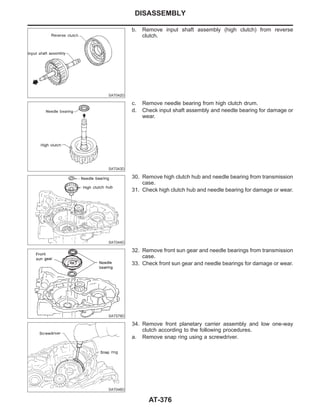 SAT042D
b. Remove input shaft assembly (high clutch) from reverse
clutch.
SAT043D
c. Remove needle bearing from high clutch drum.
d. Check input shaft assembly and needle bearing for damage or
wear.
SAT044D
30. Remove high clutch hub and needle bearing from transmission
case.
31. Check high clutch hub and needle bearing for damage or wear.
SAT579D
32. Remove front sun gear and needle bearings from transmission
case.
33. Check front sun gear and needle bearings for damage or wear.
SAT046D
34. Remove front planetary carrier assembly and low one-way
clutch according to the following procedures.
a. Remove snap ring using a screwdriver.
DISASSEMBLY
AT-376
 