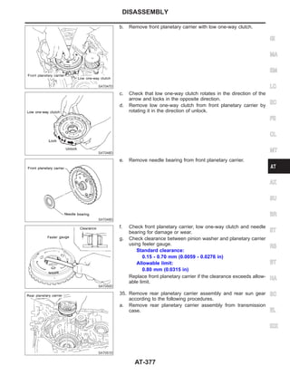 SAT047D
b. Remove front planetary carrier with low one-way clutch.
SAT048D
c. Check that low one-way clutch rotates in the direction of the
arrow and locks in the opposite direction.
d. Remove low one-way clutch from front planetary carrier by
rotating it in the direction of unlock.
SAT049D
e. Remove needle bearing from front planetary carrier.
SAT050D
f. Check front planetary carrier, low one-way clutch and needle
bearing for damage or wear.
g. Check clearance between pinion washer and planetary carrier
using feeler gauge.
Standard clearance:
0.15 - 0.70 mm (0.0059 - 0.0276 in)
Allowable limit:
0.80 mm (0.0315 in)
Replace front planetary carrier if the clearance exceeds allow-
able limit.
SAT051D
35. Remove rear planetary carrier assembly and rear sun gear
according to the following procedures.
a. Remove rear planetary carrier assembly from transmission
case.
GI
MA
EM
LC
EC
FE
CL
MT
AX
SU
BR
ST
RS
BT
HA
SC
EL
IDX
DISASSEMBLY
AT-377
 