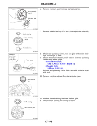 SAT052D
b. Remove rear sun gear from rear planetary carrier.
SAT053D
c. Remove needle bearings from rear planetary carrier assembly.
SAT054D
d. Check rear planetary carrier, rear sun gear and needle bear-
ings for damage or wear.
e. Check clearance between pinion washer and rear planetary
carrier using feeler gauge.
Standard clearance:
0.15 - 0.70 mm (0.0059 - 0.0276 in)
Allowable limit:
0.80 mm (0.0315 in)
Replace rear planetary carrier if the clearance exceeds allow-
able limit.
SAT055D
36. Remove rear internal gear from transmission case.
SAT056D
37. Remove needle bearing from rear internal gear.
I Check needle bearing for damage or wear.
DISASSEMBLY
AT-378
 