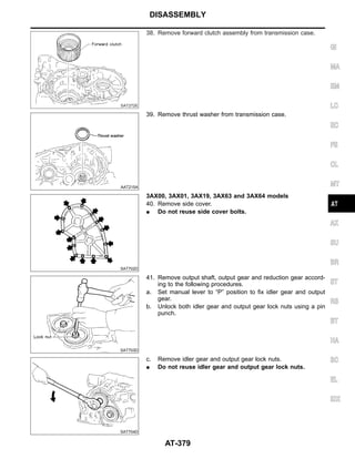 SAT272E
38. Remove forward clutch assembly from transmission case.
AAT215A
39. Remove thrust washer from transmission case.
SAT702D
3AX00, 3AX01, 3AX19, 3AX63 and 3AX64 models
40. Remove side cover.
I Do not reuse side cover bolts.
SAT703D
41. Remove output shaft, output gear and reduction gear accord-
ing to the following procedures.
a. Set manual lever to “P” position to fix idler gear and output
gear.
b. Unlock both idler gear and output gear lock nuts using a pin
punch.
SAT704D
c. Remove idler gear and output gear lock nuts.
I Do not reuse idler gear and output gear lock nuts.
GI
MA
EM
LC
EC
FE
CL
MT
AX
SU
BR
ST
RS
BT
HA
SC
EL
IDX
DISASSEMBLY
AT-379
 