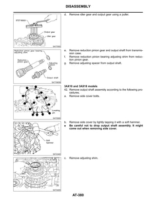 SAT705D
d. Remove idler gear and output gear using a puller.
SAT706DB
e. Remove reduction pinion gear and output shaft from transmis-
sion case.
f. Remove reduction pinion bearing adjusting shim from reduc-
tion pinion gear.
g. Remove adjusting spacer from output shaft.
SAT059D
3AX10 and 3AX18 models
42. Remove output shaft assembly according to the following pro-
cedures.
a. Remove side cover bolts.
SAT434D
b. Remove side cover by lightly tapping it with a soft hammer.
I Be careful not to drop output shaft assembly. It might
come out when removing side cover.
SAT440D
c. Remove adjusting shim.
DISASSEMBLY
AT-380
 