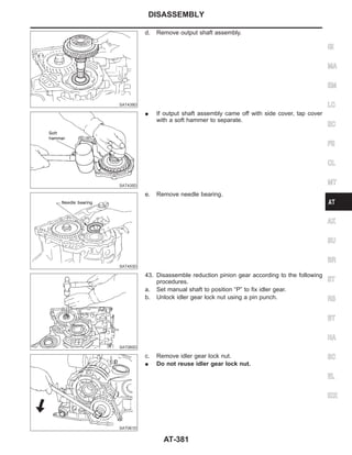 SAT439D
d. Remove output shaft assembly.
SAT435D
I If output shaft assembly came off with side cover, tap cover
with a soft hammer to separate.
SAT453D
e. Remove needle bearing.
SAT060D
43. Disassemble reduction pinion gear according to the following
procedures.
a. Set manual shaft to position “P” to fix idler gear.
b. Unlock idler gear lock nut using a pin punch.
SAT061D
c. Remove idler gear lock nut.
I Do not reuse idler gear lock nut.
GI
MA
EM
LC
EC
FE
CL
MT
AX
SU
BR
ST
RS
BT
HA
SC
EL
IDX
DISASSEMBLY
AT-381
 