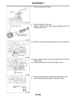 SAT841DA
d. Remove idler gear with puller.
SAT062K
e. Remove reduction pinion gear.
f. Remove reduction pinion gear bearing adjusting shim from
reduction pinion gear.
SAT064D
44. Remove return spring from parking shaft using a screwdriver.
SAT065D
45. Draw out parking shaft and remove parking pole from trans-
mission case.
46. Check parking pole and shaft for damage or wear.
SAT066D
47. Remove parking actuator support from transmission case.
I Check parking actuator support for damage or wear.
DISASSEMBLY
AT-382
 