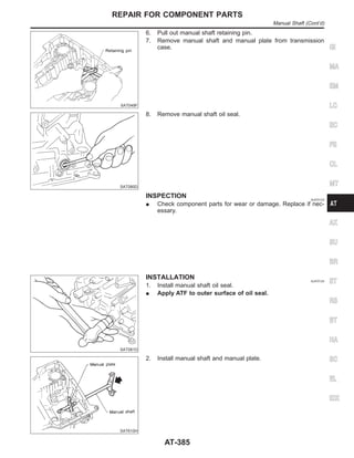 SAT049F
6. Pull out manual shaft retaining pin.
7. Remove manual shaft and manual plate from transmission
case.
SAT080D
8. Remove manual shaft oil seal.
INSPECTION NJAT0123
I Check component parts for wear or damage. Replace if nec-
essary.
SAT081D
INSTALLATION NJAT0124
1. Install manual shaft oil seal.
I Apply ATF to outer surface of oil seal.
SAT610H
2. Install manual shaft and manual plate.
GI
MA
EM
LC
EC
FE
CL
MT
AX
SU
BR
ST
RS
BT
HA
SC
EL
IDX
REPAIR FOR COMPONENT PARTS
Manual Shaft (Cont’d)
AT-385
 