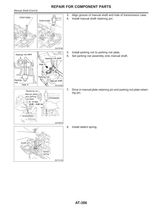 SAT074E
3. Align groove of manual shaft and hole of transmission case.
4. Install manual shaft retaining pin.
SAT078D
5. Install parking rod to parking rod plate.
6. Set parking rod assembly onto manual shaft.
SAT087D
7. Drive in manual plate retaining pin and parking rod plate retain-
ing pin.
SAT313G
8. Install detent spring.
REPAIR FOR COMPONENT PARTS
Manual Shaft (Cont’d)
AT-386
 