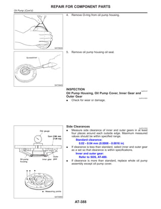 SAT093D
4. Remove O-ring from oil pump housing.
SAT094D
5. Remove oil pump housing oil seal.
INSPECTION NJAT0127
Oil Pump Housing, Oil Pump Cover, Inner Gear and
Outer Gear NJAT0127S01
I Check for wear or damage.
SAT095D
Side Clearances NJAT0127S02
I Measure side clearance of inner and outer gears in at least
four places around each outside edge. Maximum measured
values should be within specified range.
Standard clearance:
0.02 - 0.04 mm (0.0008 - 0.0016 in)
I If clearance is less than standard, select inner and outer gear
as a set so that clearance is within specifications.
Inner and outer gear:
Refer to SDS, AT-480.
I If clearance is more than standard, replace whole oil pump
assembly except oil pump cover.
REPAIR FOR COMPONENT PARTS
Oil Pump (Cont’d)
AT-388
 