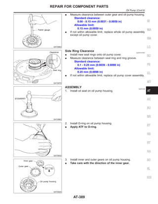 SAT096D
I Measure clearance between outer gear and oil pump housing.
Standard clearance:
0.08 - 0.15 mm (0.0031 - 0.0059 in)
Allowable limit:
0.15 mm (0.0059 in)
I If not within allowable limit, replace whole oil pump assembly
except oil pump cover.
SAT097D
Side Ring Clearance NJAT0127S03
I Install new seal rings onto oil pump cover.
I Measure clearance between seal ring and ring groove.
Standard clearance:
0.1 - 0.25 mm (0.0039 - 0.0098 in)
Allowable limit:
0.25 mm (0.0098 in)
I If not within allowable limit, replace oil pump cover assembly.
SAT098D
ASSEMBLY NJAT0128
1. Install oil seal on oil pump housing.
SAT093D
2. Install O-ring on oil pump housing.
I Apply ATF to O-ring.
SAT092D
3. Install inner and outer gears on oil pump housing.
I Take care with the direction of the inner gear.
GI
MA
EM
LC
EC
FE
CL
MT
AX
SU
BR
ST
RS
BT
HA
SC
EL
IDX
REPAIR FOR COMPONENT PARTS
Oil Pump (Cont’d)
AT-389
 