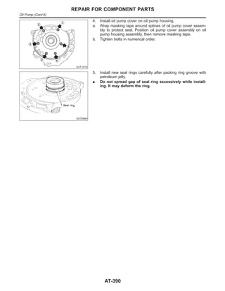 SAT101D
4. Install oil pump cover on oil pump housing.
a. Wrap masking tape around splines of oil pump cover assem-
bly to protect seal. Position oil pump cover assembly on oil
pump housing assembly, then remove masking tape.
b. Tighten bolts in numerical order.
SAT699H
5. Install new seal rings carefully after packing ring groove with
petroleum jelly.
I Do not spread gap of seal ring excessively while install-
ing. It may deform the ring.
REPAIR FOR COMPONENT PARTS
Oil Pump (Cont’d)
AT-390
 