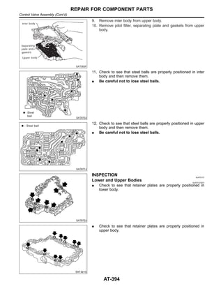 SAT065F
9. Remove inter body from upper body.
10. Remove pilot filter, separating plate and gaskets from upper
body.
SAT870J
11. Check to see that steel balls are properly positioned in inter
body and then remove them.
I Be careful not to lose steel balls.
SAT871J
12. Check to see that steel balls are properly positioned in upper
body and then remove them.
I Be careful not to lose steel balls.
SAT872J
INSPECTION NJAT0131
Lower and Upper Bodies NJAT0131S01
I Check to see that retainer plates are properly positioned in
lower body.
SAT321G
I Check to see that retainer plates are properly positioned in
upper body.
REPAIR FOR COMPONENT PARTS
Control Valve Assembly (Cont’d)
AT-394
 