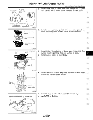 SAT873J
g. Install check balls, oil cooler relief valve springs and T/C pres-
sure holding spring in their proper positions in lower body.
SAT077F
h. Install lower separating gasket, inner separating gasket and
lower separating plate in order shown in the illustration.
SAT078F
i. Install bolts E from bottom of lower body. Using bolt E as
guides, install separating plate and gaskets as a set.
j. Install support plates on lower body.
AAT536
k. Install lower body on inter body using reamer bolts F as guides
and tighten reamer bolts F slightly.
SAT317G
2. Install O-rings to solenoid valves and terminal body.
I Apply ATF to O-rings.
GI
MA
EM
LC
EC
FE
CL
MT
AX
SU
BR
ST
RS
BT
HA
SC
EL
IDX
REPAIR FOR COMPONENT PARTS
Control Valve Assembly (Cont’d)
AT-397
 
