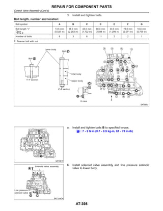 3. Install and tighten bolts.
Bolt length, number and location:
Bolt symbol A B C D E F G
Bolt length “” 13.5 mm
(0.531 in)
58.0 mm
(2.283 in)
44.0 mm
(1.732 in)
66.0 mm
(2.598 in)
33.0 mm
(1.299 in)
78.0 mm
(3.071 in)
18.0 mm
(0.709 in)
Number of bolts 6 3 6 11 2 2 1
F: Reamer bolt with nut
SAT869J
SAT081F
a. Install and tighten bolts B to specified torque.
: 7 - 9 N·m (0.7 - 0.9 kg-m, 61 - 78 in-lb)
SAT316GA
b. Install solenoid valve assembly and line pressure solenoid
valve to lower body.
REPAIR FOR COMPONENT PARTS
Control Valve Assembly (Cont’d)
AT-398
 