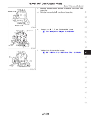 SAT323G
c. Remove reamer bolts F and set oil strainer on control valve
assembly.
d. Reinstall reamer bolts F from lower body side.
SAT083F
e. Tighten bolts A, C, D and F to specified torque.
: 7 - 9 N·m (0.7 - 0.9 kg-m, 61 - 78 in-lb)
SAT084FA
f. Tighten bolts E to specified torque.
: 3.4 - 4.4 N·m (0.35 - 0.45 kg-m, 30.4 - 39.1 in-lb)
GI
MA
EM
LC
EC
FE
CL
MT
AX
SU
BR
ST
RS
BT
HA
SC
EL
IDX
REPAIR FOR COMPONENT PARTS
Control Valve Assembly (Cont’d)
AT-399
 