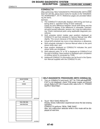 CONSULT-II NJAT0022
After performing “SELF-DIAGNOSTIC PROCEDURE (WITH CON-
SULT-II)” (AT-40), place check marks for results on the “DIAGNOS-
TIC WORKSHEET”, AT-77. Reference pages are provided follow-
ing the items.
NOTICE:
1) The CONSULT-II electrically displays shift timing and lock-up
timing (that is, operation timing of each solenoid).
Check for time difference between actual shift timing and the
CONSULT-II display. If the difference is noticeable, mechani-
cal parts (except solenoids, sensors, etc.) may be malfunction-
ing. Check mechanical parts using applicable diagnostic pro-
cedures.
2) Shift schedule (which implies gear position) displayed on
CONSULT-II and that indicated in Service Manual may differ
slightly. This occurs because of the following reasons:
I Actual shift schedule has more or less tolerance or allowance,
I Shift schedule indicated in Service Manual refers to the point
where shifts start, and
I Gear position displayed on CONSULT-II indicates the point
where shifts are completed.
3) Shift solenoid valve “A” or “B” is displayed on CONSULT-II at
the start of shifting. Gear position is displayed upon completion
of shifting (which is computed by TCM).
4) Additional CONSULT-II information can be found in the Opera-
tion Manual supplied with the CONSULT-II unit.
SAT014K
SELF-DIAGNOSTIC PROCEDURE (WITH CONSULT-II)
NJAT0022S02
1. Turn on CONSULT-II and touch “A/T” for TCM self-diagnosis.
If A/T is not displayed, check TCM power supply and ground
circuit. Refer to AT-125. If result is NG, refer to EL-11, “POWER
SUPPLY ROUTING”.
SAT987J
2. Touch “SELF-DIAG RESULTS”.
Display shows malfunction experienced since the last erasing
operation.
CONSULT-II performs “REAL TIME DIAG”.
Also, any malfunction detected while in this mode will be dis-
played at real time.
ON BOARD DIAGNOSTIC SYSTEM
DESCRIPTION GEN&EXC. F/EURO-OBD, AUS&ME
CONSULT-II
AT-40
 