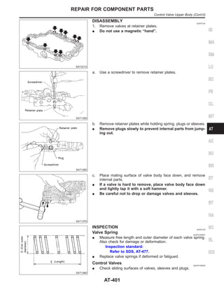 SAT321G
DISASSEMBLY NJAT0134
1. Remove valves at retainer plates.
I Do not use a magnetic “hand”.
SAT135D
a. Use a screwdriver to remove retainer plates.
SAT136D
b. Remove retainer plates while holding spring, plugs or sleeves.
I Remove plugs slowly to prevent internal parts from jump-
ing out.
SAT137D
c. Place mating surface of valve body face down, and remove
internal parts.
I If a valve is hard to remove, place valve body face down
and lightly tap it with a soft hammer.
I Be careful not to drop or damage valves and sleeves.
SAT138D
INSPECTION NJAT0135
Valve Spring NJAT0135S01
I Measure free length and outer diameter of each valve spring.
Also check for damage or deformation.
Inspection standard:
Refer to SDS, AT-477.
I Replace valve springs if deformed or fatigued.
Control Valves NJAT0135S02
I Check sliding surfaces of valves, sleeves and plugs.
GI
MA
EM
LC
EC
FE
CL
MT
AX
SU
BR
ST
RS
BT
HA
SC
EL
IDX
REPAIR FOR COMPONENT PARTS
Control Valve Upper Body (Cont’d)
AT-401
 