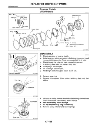 Reverse Clutch
COMPONENTS =NJAT0141
SAT485JB
SAT155D
DISASSEMBLY NJAT0142
1. Check operation of reverse clutch.
a. Install seal ring onto drum support of oil pump cover and install
reverse clutch assembly. Apply compressed air to oil hole.
b. Check to see that retaining plate moves to snap ring.
c. If retaining plate does not contact snap ring:
I D-ring might be damaged.
I Oil seal might be damaged.
I Fluid might be leaking past piston check ball.
SAT156D
2. Remove snap ring.
3. Remove drive plates, driven plates, retaining plate, and dish
plates.
SAT157D
4. Set Tool on spring retainer and remove snap ring from reverse
clutch drum while compressing return springs.
I Set Tool directly above springs.
I Do not expand snap ring excessively.
5. Remove spring retainer and return springs.
REPAIR FOR COMPONENT PARTS
Reverse Clutch
AT-406
 