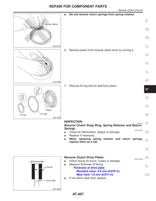 SAT301E
I Do not remove return springs from spring retainer.
SAT159D
6. Remove piston from reverse clutch drum by turning it.
SAT138E
7. Remove D-ring and oil seal from piston.
INSPECTION NJAT0143
Reverse Clutch Snap Ring, Spring Retainer and Return
Springs NJAT0143S01
I Check for deformation, fatigue or damage.
I Replace if necessary.
I When replacing spring retainer and return springs,
replace them as a set.
SAT162D
Reverse Clutch Drive Plates NJAT0143S02
I Check facing for burns, cracks or damage.
I Measure thickness of facing.
Thickness of drive plate:
Standard value: 2.0 mm (0.079 in)
Wear limit: 1.8 mm (0.071 in)
I If not within wear limit, replace.
GI
MA
EM
LC
EC
FE
CL
MT
AX
SU
BR
ST
RS
BT
HA
SC
EL
IDX
REPAIR FOR COMPONENT PARTS
Reverse Clutch (Cont’d)
AT-407
 