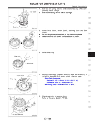 SAT157D
4. Set Tool on spring retainer and install snap ring while com-
pressing return springs.
I Set Tool directly above return springs.
SAT170D
5. Install drive plates, driven plates, retaining plate and dish
plates.
I Do not align the projections of any two dish plates.
I Take care with the order and direction of plates.
SAT156D
6. Install snap ring.
SAT174D
7. Measure clearance between retaining plate and snap ring. If
not within allowable limit, select proper retaining plate.
Specified clearance:
Standard: 0.5 - 0.8 mm (0.020 - 0.031 in)
Allowable limit: 1.2 mm (0.047 in)
Retaining plate: Refer to SDS, AT-477.
SAT173D
8. Check operation of reverse clutch.
Refer to “Reverse Clutch”, AT-406.
GI
MA
EM
LC
EC
FE
CL
MT
AX
SU
BR
ST
RS
BT
HA
SC
EL
IDX
REPAIR FOR COMPONENT PARTS
Reverse Clutch (Cont’d)
AT-409
 