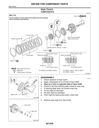 High Clutch
COMPONENTS =NJAT0145
SAT034K
SAT176D
DISASSEMBLY NJAT0146
1. Check operation of high clutch.
a. Apply compressed air to oil hole of input shaft.
I Stop up a hole on opposite side of input shaft.
b. Check to see that retaining plate moves to snap ring.
c. If retaining plate does not contact snap ring:
I D-ring might be damaged.
I Oil seal might be damaged.
I Fluid might be leaking past piston check ball.
SAT177D
2. Remove seal rings from input shaft.
REPAIR FOR COMPONENT PARTS
High Clutch
AT-410
 