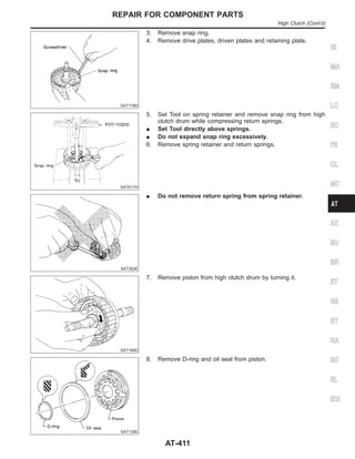 SAT178D
3. Remove snap ring.
4. Remove drive plates, driven plates and retaining plate.
SAT617H
5. Set Tool on spring retainer and remove snap ring from high
clutch drum while compressing return springs.
I Set Tool directly above springs.
I Do not expand snap ring excessively.
6. Remove spring retainer and return springs.
SAT302E
I Do not remove return spring from spring retainer.
SAT189D
7. Remove piston from high clutch drum by turning it.
SAT139E
8. Remove D-ring and oil seal from piston.
GI
MA
EM
LC
EC
FE
CL
MT
AX
SU
BR
ST
RS
BT
HA
SC
EL
IDX
REPAIR FOR COMPONENT PARTS
High Clutch (Cont’d)
AT-411
 