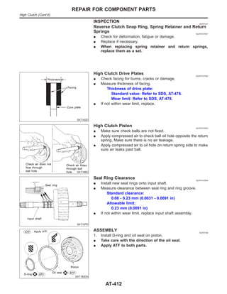 INSPECTION NJAT0147
Reverse Clutch Snap Ring, Spring Retainer and Return
Springs NJAT0147S01
I Check for deformation, fatigue or damage.
I Replace if necessary.
I When replacing spring retainer and return springs,
replace them as a set.
SAT162D
High Clutch Drive Plates NJAT0147S02
I Check facing for burns, cracks or damage.
I Measure thickness of facing.
Thickness of drive plate:
Standard value: Refer to SDS, AT-478.
Wear limit: Refer to SDS, AT-478.
I If not within wear limit, replace.
SAT186D
High Clutch Piston NJAT0147S03
I Make sure check balls are not fixed.
I Apply compressed air to check ball oil hole opposite the return
spring. Make sure there is no air leakage.
I Apply compressed air to oil hole on return spring side to make
sure air leaks past ball.
SAT187D
Seal Ring Clearance NJAT0147S04
I Install new seal rings onto input shaft.
I Measure clearance between seal ring and ring groove.
Standard clearance:
0.08 - 0.23 mm (0.0031 - 0.0091 in)
Allowable limit:
0.23 mm (0.0091 in)
I If not within wear limit, replace input shaft assembly.
SAT182DA
ASSEMBLY NJAT0148
1. Install D-ring and oil seal on piston.
I Take care with the direction of the oil seal.
I Apply ATF to both parts.
REPAIR FOR COMPONENT PARTS
High Clutch (Cont’d)
AT-412
 