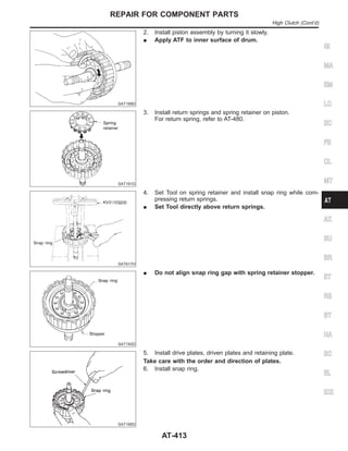 SAT189D
2. Install piston assembly by turning it slowly.
I Apply ATF to inner surface of drum.
SAT191D
3. Install return springs and spring retainer on piston.
For return spring, refer to AT-480.
SAT617H
4. Set Tool on spring retainer and install snap ring while com-
pressing return springs.
I Set Tool directly above return springs.
SAT193D
I Do not align snap ring gap with spring retainer stopper.
SAT195D
5. Install drive plates, driven plates and retaining plate.
Take care with the order and direction of plates.
6. Install snap ring.
GI
MA
EM
LC
EC
FE
CL
MT
AX
SU
BR
ST
RS
BT
HA
SC
EL
IDX
REPAIR FOR COMPONENT PARTS
High Clutch (Cont’d)
AT-413
 