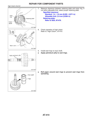 SAT199D
7. Measure clearance between retaining plate and snap ring. If
not within allowable limit, select proper retaining plate.
Specified clearance:
Standard: 1.4 - 1.8 mm (0.055 - 0.071 in)
Allowable limit: 2.4 mm (0.094 in)
Retaining plate:
Refer to SDS, AT-478.
SAT196D
8. Check operation of high clutch.
Refer to “High Clutch”, AT-410.
SAT197D
9. Install seal rings to input shaft.
I Apply petroleum jelly to seal rings.
SAT198D
I Roll paper around seal rings to prevent seal rings from
spreading.
REPAIR FOR COMPONENT PARTS
High Clutch (Cont’d)
AT-414
 