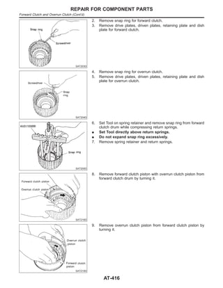 SAT203D
2. Remove snap ring for forward clutch.
3. Remove drive plates, driven plates, retaining plate and dish
plate for forward clutch.
SAT204D
4. Remove snap ring for overrun clutch.
5. Remove drive plates, driven plates, retaining plate and dish
plate for overrun clutch.
SAT205D
6. Set Tool on spring retainer and remove snap ring from forward
clutch drum while compressing return springs.
I Set Tool directly above return springs.
I Do not expand snap ring excessively.
7. Remove spring retainer and return springs.
SAT216D
8. Remove forward clutch piston with overrun clutch piston from
forward clutch drum by turning it.
SAT215D
9. Remove overrun clutch piston from forward clutch piston by
turning it.
REPAIR FOR COMPONENT PARTS
Forward Clutch and Overrun Clutch (Cont’d)
AT-416
 