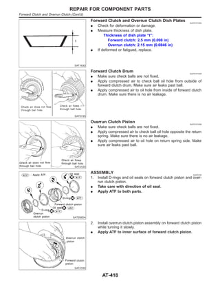 SAT163D
Forward Clutch and Overrun Clutch Dish Plates NJAT0151S04
I Check for deformation or damage.
I Measure thickness of dish plate.
Thickness of dish plate “t”:
Forward clutch: 2.5 mm (0.098 in)
Overrun clutch: 2.15 mm (0.0846 in)
I If deformed or fatigued, replace.
SAT213D
Forward Clutch Drum NJAT0151S05
I Make sure check balls are not fixed.
I Apply compressed air to check ball oil hole from outside of
forward clutch drum. Make sure air leaks past ball.
I Apply compressed air to oil hole from inside of forward clutch
drum. Make sure there is no air leakage.
SAT212D
Overrun Clutch Piston NJAT0151S06
I Make sure check balls are not fixed.
I Apply compressed air to check ball oil hole opposite the return
spring. Make sure there is no air leakage.
I Apply compressed air to oil hole on return spring side. Make
sure air leaks past ball.
SAT208DA
ASSEMBLY NJAT0152
1. Install D-rings and oil seals on forward clutch piston and over-
run clutch piston.
I Take care with direction of oil seal.
I Apply ATF to both parts.
SAT215D
2. Install overrun clutch piston assembly on forward clutch piston
while turning it slowly.
I Apply ATF to inner surface of forward clutch piston.
REPAIR FOR COMPONENT PARTS
Forward Clutch and Overrun Clutch (Cont’d)
AT-418
 