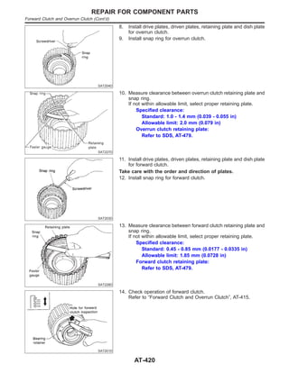 SAT204D
8. Install drive plates, driven plates, retaining plate and dish plate
for overrun clutch.
9. Install snap ring for overrun clutch.
SAT227D
10. Measure clearance between overrun clutch retaining plate and
snap ring.
If not within allowable limit, select proper retaining plate.
Specified clearance:
Standard: 1.0 - 1.4 mm (0.039 - 0.055 in)
Allowable limit: 2.0 mm (0.079 in)
Overrun clutch retaining plate:
Refer to SDS, AT-479.
SAT203D
11. Install drive plates, driven plates, retaining plate and dish plate
for forward clutch.
Take care with the order and direction of plates.
12. Install snap ring for forward clutch.
SAT228D
13. Measure clearance between forward clutch retaining plate and
snap ring.
If not within allowable limit, select proper retaining plate.
Specified clearance:
Standard: 0.45 - 0.85 mm (0.0177 - 0.0335 in)
Allowable limit: 1.85 mm (0.0728 in)
Forward clutch retaining plate:
Refer to SDS, AT-479.
SAT201D
14. Check operation of forward clutch.
Refer to “Forward Clutch and Overrun Clutch”, AT-415.
REPAIR FOR COMPONENT PARTS
Forward Clutch and Overrun Clutch (Cont’d)
AT-420
 