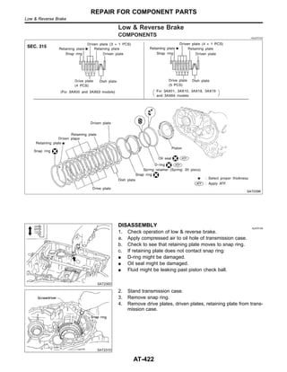 Low & Reverse Brake
COMPONENTS =NJAT0153
SAT039K
SAT230D
DISASSEMBLY NJAT0154
1. Check operation of low & reverse brake.
a. Apply compressed air to oil hole of transmission case.
b. Check to see that retaining plate moves to snap ring.
c. If retaining plate does not contact snap ring:
I D-ring might be damaged.
I Oil seal might be damaged.
I Fluid might be leaking past piston check ball.
SAT231D
2. Stand transmission case.
3. Remove snap ring.
4. Remove drive plates, driven plates, retaining plate from trans-
mission case.
REPAIR FOR COMPONENT PARTS
Low & Reverse Brake
AT-422
 