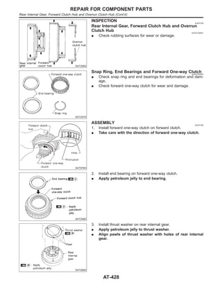 SAT256D
INSPECTION NJAT0159
Rear Internal Gear, Forward Clutch Hub and Overrun
Clutch Hub NJAT0159S01
I Check rubbing surfaces for wear or damage.
SAT257D
Snap Ring, End Bearings and Forward One-way Clutch
NJAT0159S02
I Check snap ring and end bearings for deformation and dam-
age.
I Check forward one-way clutch for wear and damage.
SAT976H
ASSEMBLY NJAT0160
1. Install forward one-way clutch on forward clutch.
I Take care with the direction of forward one-way clutch.
SAT259D
2. Install end bearing on forward one-way clutch.
I Apply petroleum jelly to end bearing.
SAT260D
3. Install thrust washer on rear internal gear.
I Apply petroleum jelly to thrust washer.
I Align pawls of thrust washer with holes of rear internal
gear.
REPAIR FOR COMPONENT PARTS
Rear Internal Gear, Forward Clutch Hub and Overrun Clutch Hub (Cont’d)
AT-428
 
