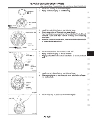SAT261D
4. Install end bearing on rear internal gear.
I Apply petroleum jelly to end bearing.
SAT713H
5. Install forward clutch hub on rear internal gear.
I Check operation of forward one-way clutch.
Hold rear internal gear and turn forward clutch hub. Check
forward clutch hub for correct locking and unlocking
directions.
I If not as shown in illustration, check installation direction
of forward one-way clutch.
SAT263D
6. Install thrust washer and overrun clutch hub.
I Apply petroleum jelly to thrust washer.
I Align pawls of thrust washer with holes of overrun clutch
hub.
SAT264D
7. Install overrun clutch hub on rear internal gear.
I Align projections of rear internal gear with holes of over-
run clutch hub.
SAT248D
8. Install snap ring to groove of rear internal gear.
GI
MA
EM
LC
EC
FE
CL
MT
AX
SU
BR
ST
RS
BT
HA
SC
EL
IDX
REPAIR FOR COMPONENT PARTS
Rear Internal Gear, Forward Clutch Hub and Overrun Clutch Hub (Cont’d)
AT-429
 