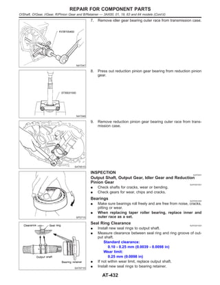 NAT047
7. Remove idler gear bearing outer race from transmission case.
NAT048
8. Press out reduction pinion gear bearing from reduction pinion
gear.
SAT651D
9. Remove reduction pinion gear bearing outer race from trans-
mission case.
SPD715
INSPECTION NJAT0241
Output Shaft, Output Gear, Idler Gear and Reduction
Pinion Gear NJAT0241S01
I Check shafts for cracks, wear or bending.
I Check gears for wear, chips and cracks.
Bearings NJAT0241S02
I Make sure bearings roll freely and are free from noise, cracks,
pitting or wear.
I When replacing taper roller bearing, replace inner and
outer race as a set.
SAT671D
Seal Ring Clearance NJAT0241S03
I Install new seal rings to output shaft.
I Measure clearance between seal ring and ring groove of out-
put shaft.
Standard clearance:
0.10 - 0.25 mm (0.0039 - 0.0098 in)
Wear limit:
0.25 mm (0.0098 in)
I If not within wear limit, replace output shaft.
I Install new seal rings to bearing retainer.
REPAIR FOR COMPONENT PARTS
O/Shaft, O/Gear, I/Gear, R/Pinion Gear and B/Retainer — 3AX00, 01, 19, 63 and 64 models (Cont’d)
AT-432
 