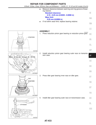 I Measure clearance between seal ring and ring groove of bear-
ing retainer.
Standard clearance:
0.10 - 0.25 mm (0.0039 - 0.0098 in)
Wear limit:
0.25 mm (0.0098 in)
I If not within wear limit, replace bearing retainer.
NAT049
ASSEMBLY NJAT0242
1. Press reduction pinion gear bearing on reduction pinion gear.
SAT654D
2. Install reduction pinion gear bearing outer race on transmis-
sion case.
SAT655D
3. Press idler gear bearing inner race on idler gear.
NAT051
4. Install idler gear bearing outer race on transmission case.
GI
MA
EM
LC
EC
FE
CL
MT
AX
SU
BR
ST
RS
BT
HA
SC
EL
IDX
REPAIR FOR COMPONENT PARTS
O/Shaft, O/Gear, I/Gear, R/Pinion Gear and B/Retainer — 3AX00, 01, 19, 63 and 64 models (Cont’d)
AT-433
 